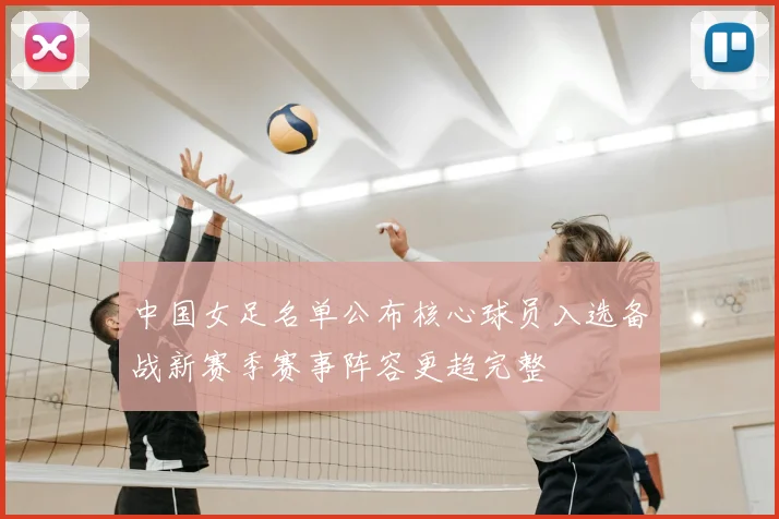 中国女足名单公布核心球员入选备战新赛季赛事阵容更趋完整