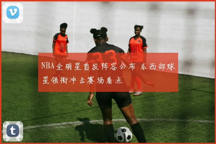 NBA全明星首发阵容公布 东西部球星领衔冲击赛场看点