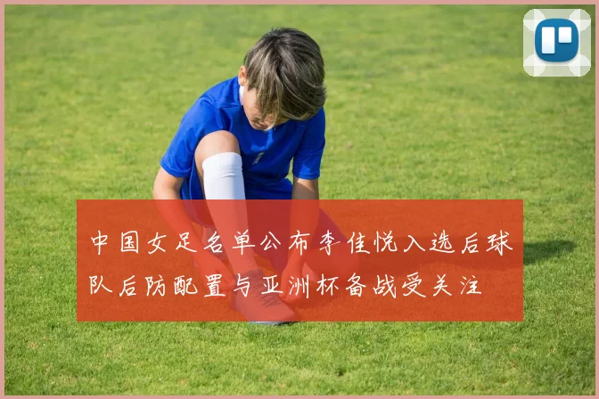 中国女足名单公布李佳悦入选后球队后防配置与亚洲杯备战受关注