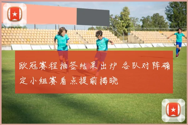 欧冠赛程抽签结果出炉 各队对阵确定小组赛看点提前揭晓