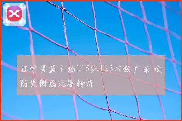 辽宁男篮主场115比123不敌广东 攻防失衡成比赛转折