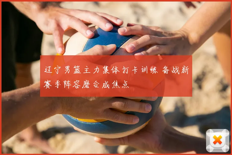 辽宁男篮主力集体打卡训练 备战新赛季阵容磨合成焦点