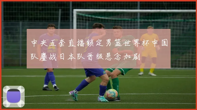 中央五套直播锁定男篮世界杯中国队鏖战日本队晋级悬念加剧