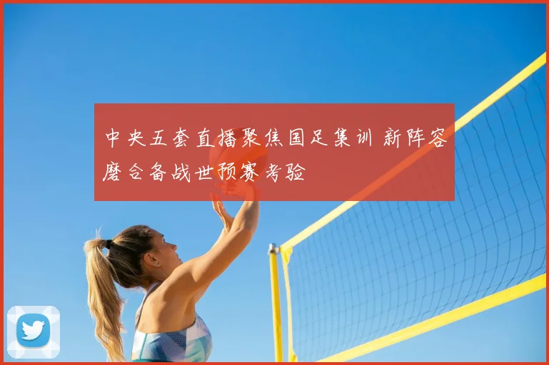 中央五套直播聚焦国足集训 新阵容磨合备战世预赛考验