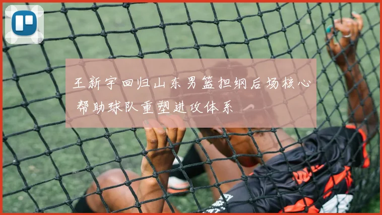 王新宇回归山东男篮担纲后场核心 帮助球队重塑进攻体系