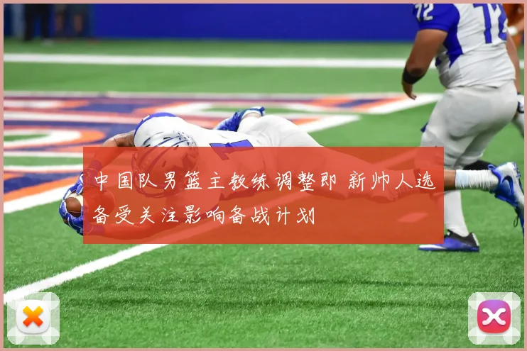 中国队男篮主教练调整即 新帅人选备受关注影响备战计划
