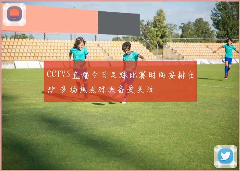 CCTV5直播今日足球比赛时间安排出炉 多场焦点对决备受关注