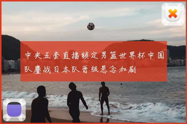 中央五套直播锁定男篮世界杯中国队鏖战日本队晋级悬念加剧