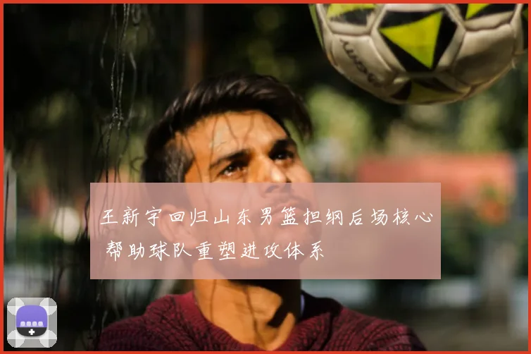 王新宇回归山东男篮担纲后场核心 帮助球队重塑进攻体系