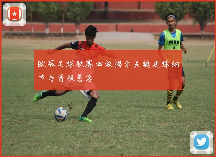 欧冠足球联赛回放揭示关键进球细节与晋级悬念