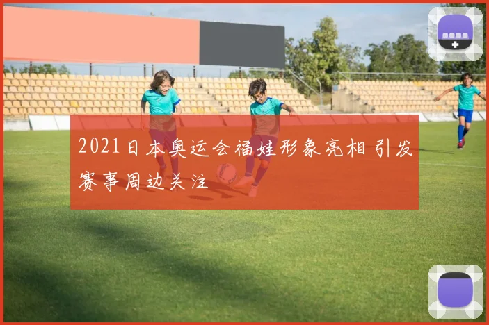 2021日本奥运会福娃形象亮相 引发赛事周边关注